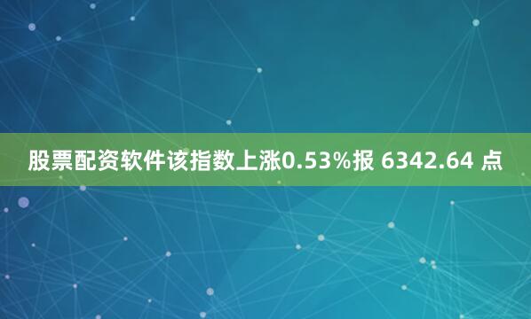 股票配资软件该指数上涨0.53%报 6342.64 点