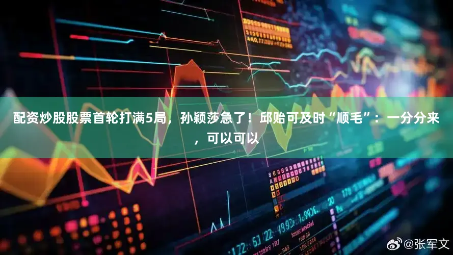 配资炒股股票首轮打满5局，孙颖莎急了！邱贻可及时“顺毛”：一分分来，可以可以