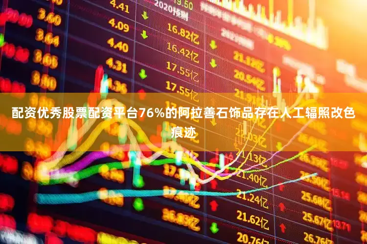 配资优秀股票配资平台76%的阿拉善石饰品存在人工辐照改色痕迹