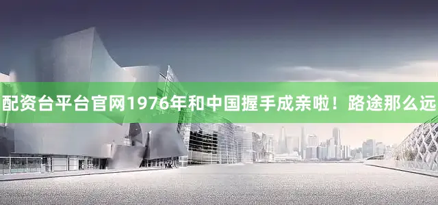 配资台平台官网1976年和中国握手成亲啦！路途那么远