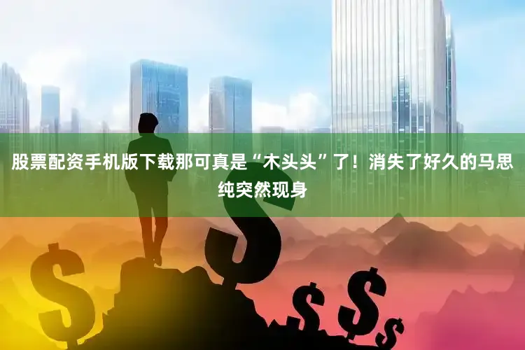 股票配资手机版下载那可真是“木头头”了！消失了好久的马思纯突然现身