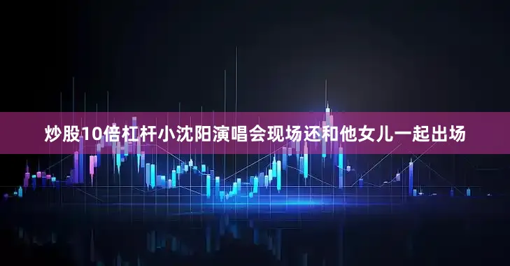 炒股10倍杠杆小沈阳演唱会现场还和他女儿一起出场