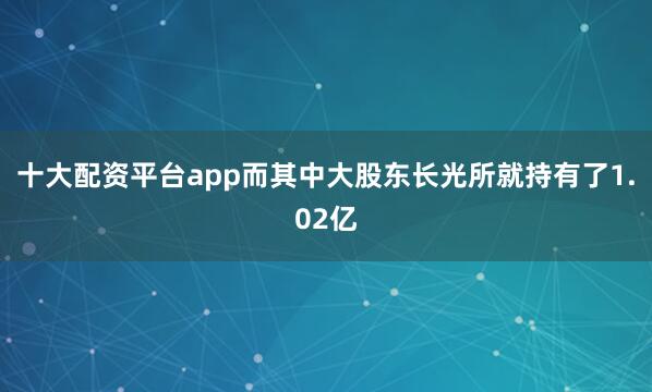 十大配资平台app而其中大股东长光所就持有了1.02亿
