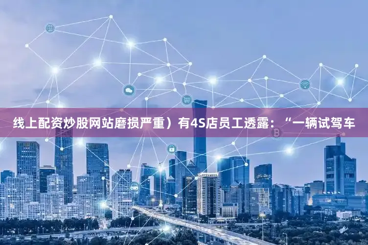 线上配资炒股网站磨损严重）有4S店员工透露：“一辆试驾车