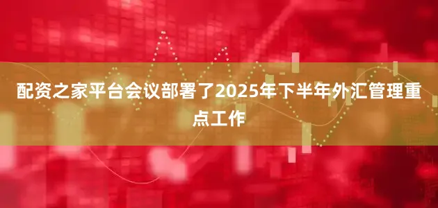 配资之家平台会议部署了2025年下半年外汇管理重点工作