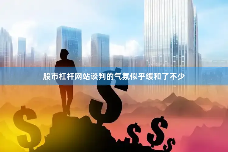 股市杠杆网站谈判的气氛似乎缓和了不少
