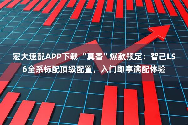宏大速配APP下载 “真香”爆款预定：智己LS6全系标配顶级配置，入门即享满配体验