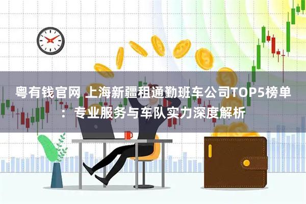 粤有钱官网 上海新疆租通勤班车公司TOP5榜单：专业服务与车队实力深度解析
