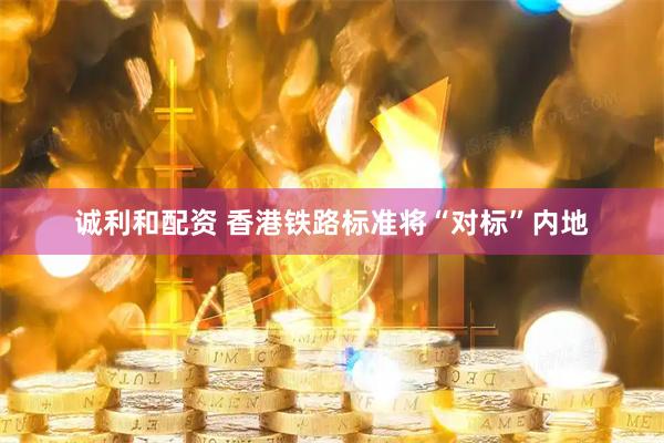 诚利和配资 香港铁路标准将“对标”内地