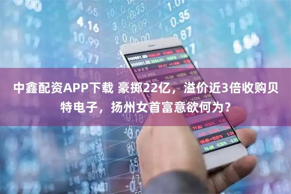 中鑫配资APP下载 豪掷22亿，溢价近3倍收购贝特电子，扬州女首富意欲何为？