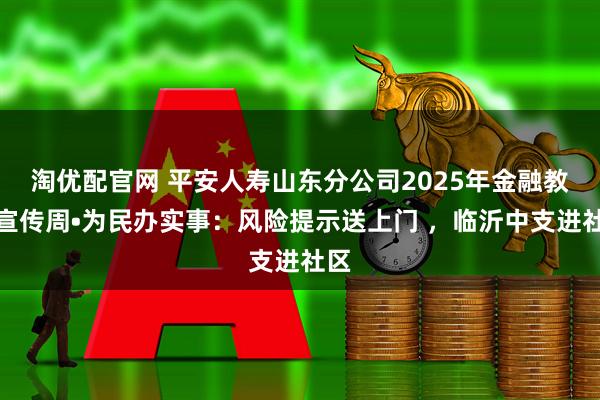 淘优配官网 平安人寿山东分公司2025年金融教育宣传周•为民办实事：风险提示送上门 ，临沂中支进社区