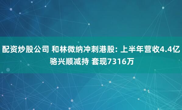 配资炒股公司 和林微纳冲刺港股: 上半年营收4.4亿 骆兴顺减持 套现7316万