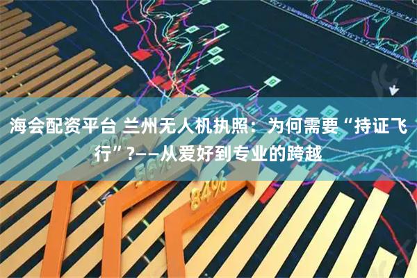海会配资平台 兰州无人机执照：为何需要“持证飞行”?——从爱好到专业的跨越