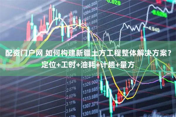 配资门户网 如何构建新疆土方工程整体解决方案？定位+工时+油耗+计趟+量方