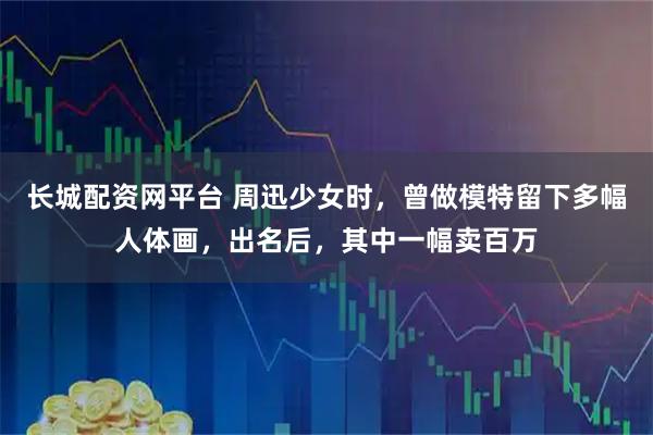长城配资网平台 周迅少女时，曾做模特留下多幅人体画，出名后，其中一幅卖百万