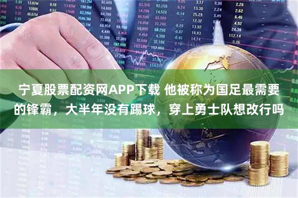 宁夏股票配资网APP下载 他被称为国足最需要的锋霸，大半年没有踢球，穿上勇士队想改行吗