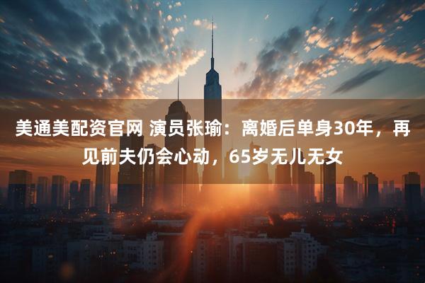 美通美配资官网 演员张瑜：离婚后单身30年，再见前夫仍会心动，65岁无儿无女