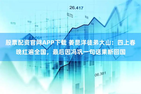 股票配资官网APP下载 姜昆洋徒弟大山：四上春晚红遍全国，最后因冯巩一句话果断回国