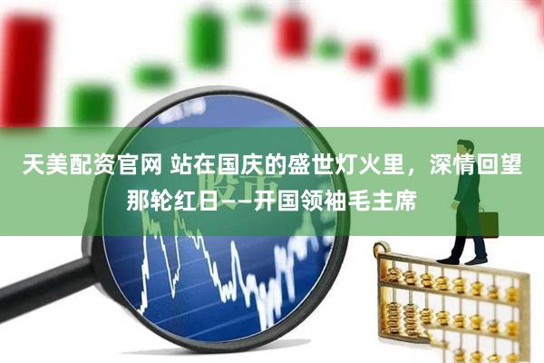 天美配资官网 站在国庆的盛世灯火里，深情回望那轮红日——开国领袖毛主席