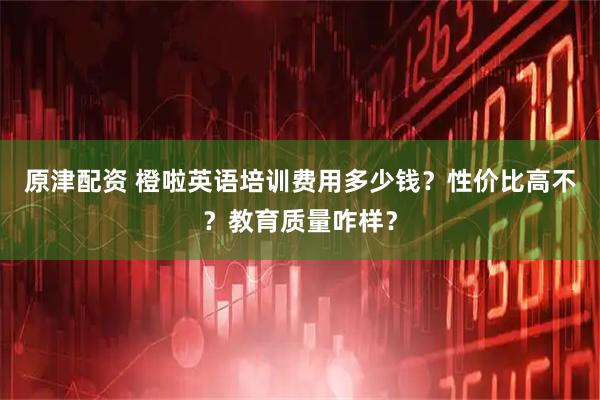 原津配资 橙啦英语培训费用多少钱？性价比高不？教育质量咋样？
