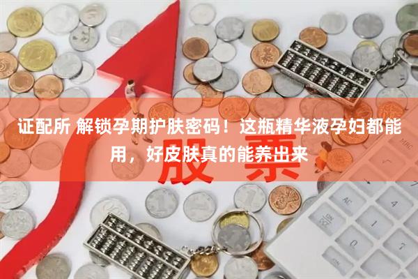 证配所 解锁孕期护肤密码！这瓶精华液孕妇都能用，好皮肤真的能养出来