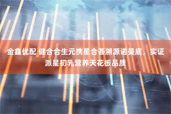 金鑫优配 健合合生元携星合荟溯源诺曼底，实证派星初乳营养天花板品质