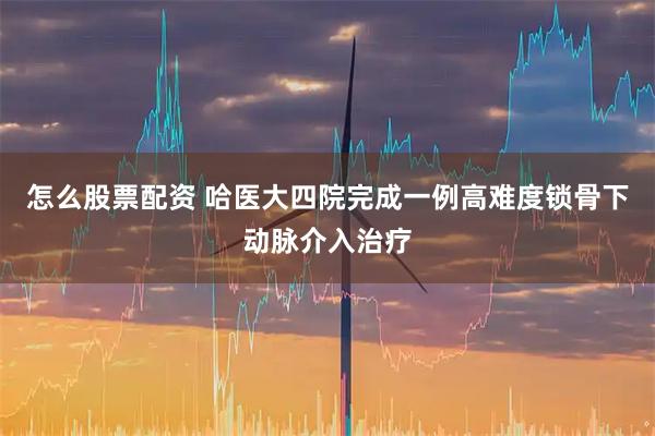 怎么股票配资 哈医大四院完成一例高难度锁骨下动脉介入治疗