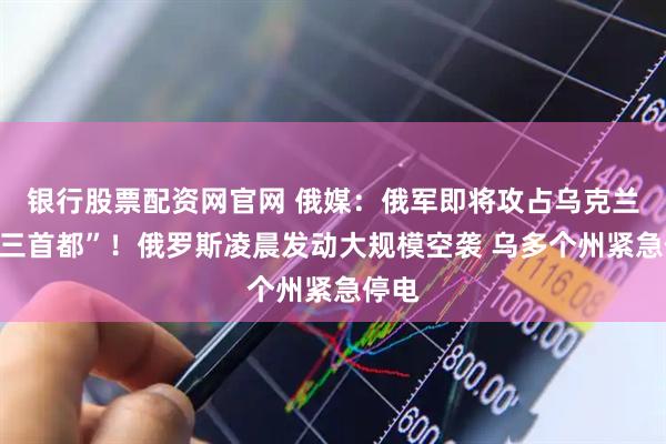 银行股票配资网官网 俄媒：俄军即将攻占乌克兰“第三首都”！俄罗斯凌晨发动大规模空袭 乌多个州紧急停电