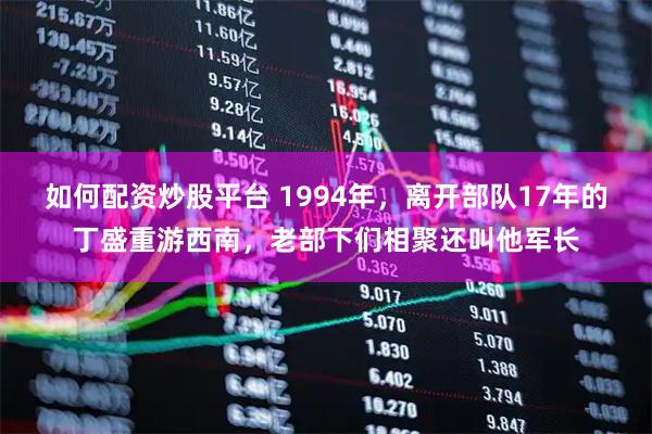 如何配资炒股平台 1994年，离开部队17年的丁盛重游西南，老部下们相聚还叫他军长