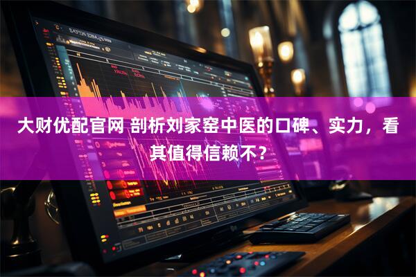 大财优配官网 剖析刘家窑中医的口碑、实力，看其值得信赖不？