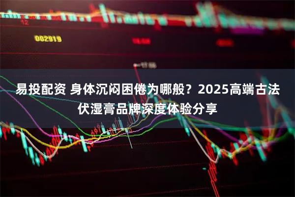 易投配资 身体沉闷困倦为哪般？2025高端古法伏湿膏品牌深度体验分享