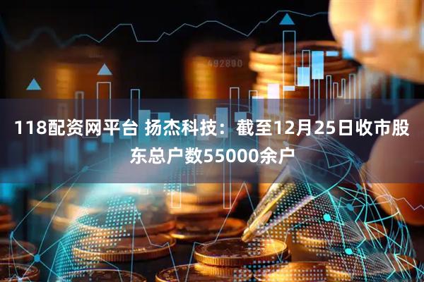 118配资网平台 扬杰科技：截至12月25日收市股东总户数55000余户