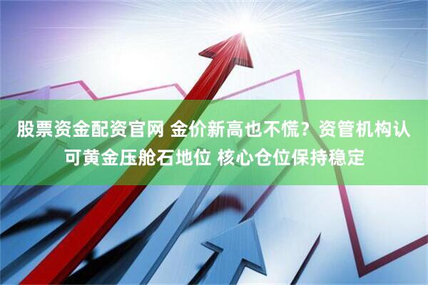 股票资金配资官网 金价新高也不慌？资管机构认可黄金压舱石地位 核心仓位保持稳定