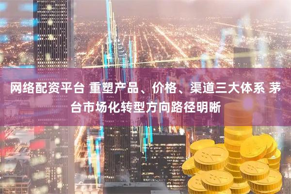 网络配资平台 重塑产品、价格、渠道三大体系 茅台市场化转型方向路径明晰