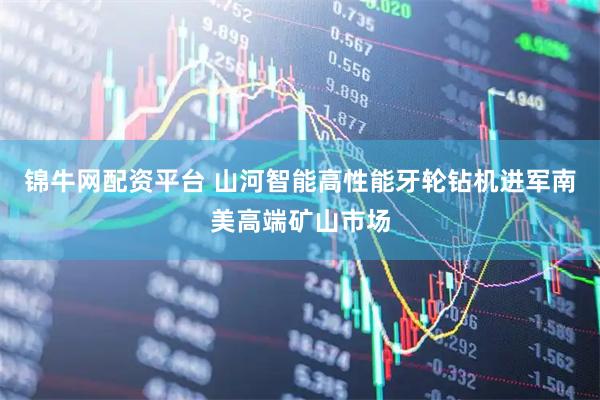 锦牛网配资平台 山河智能高性能牙轮钻机进军南美高端矿山市场