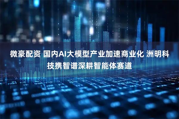 微豪配资 国内AI大模型产业加速商业化 洲明科技携智谱深耕智能体赛道