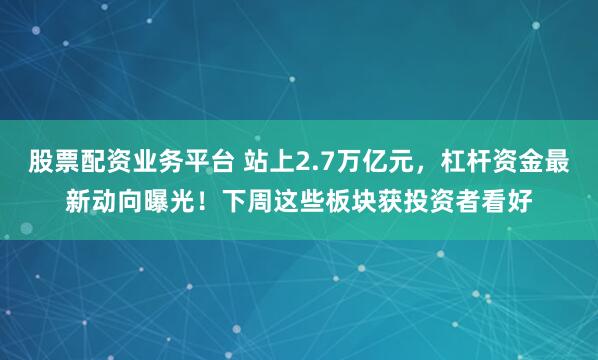 股票配资业务平台 站上2.7万亿元，杠杆资金最新动向曝光！下周这些板块获投资者看好