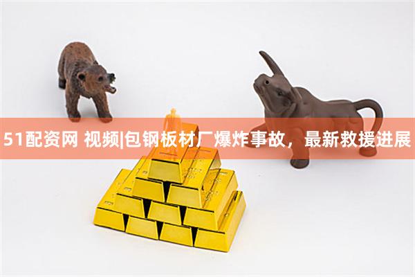 51配资网 视频|包钢板材厂爆炸事故，最新救援进展