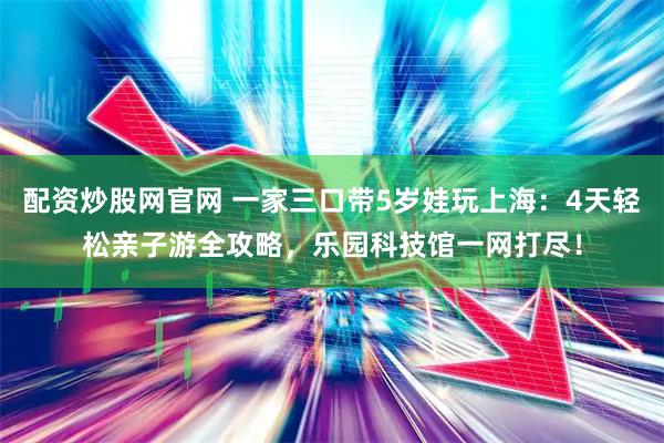 配资炒股网官网 一家三口带5岁娃玩上海：4天轻松亲子游全攻略，乐园科技馆一网打尽！
