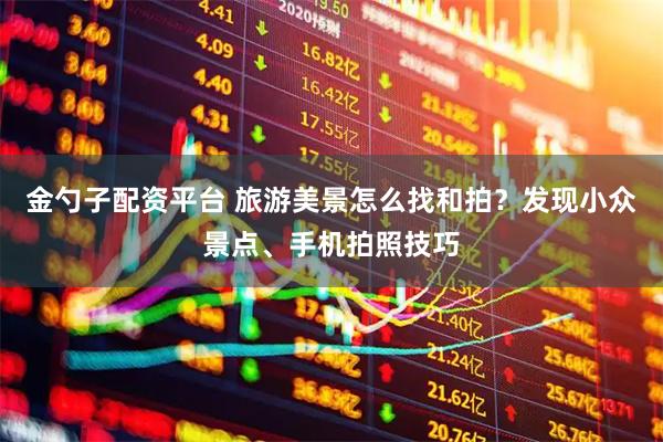 金勺子配资平台 旅游美景怎么找和拍？发现小众景点、手机拍照技巧