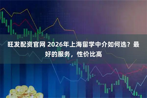 旺发配资官网 2026年上海留学中介如何选？最好的服务，性价比高