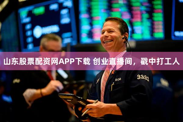 山东股票配资网APP下载 创业直播间，戳中打工人