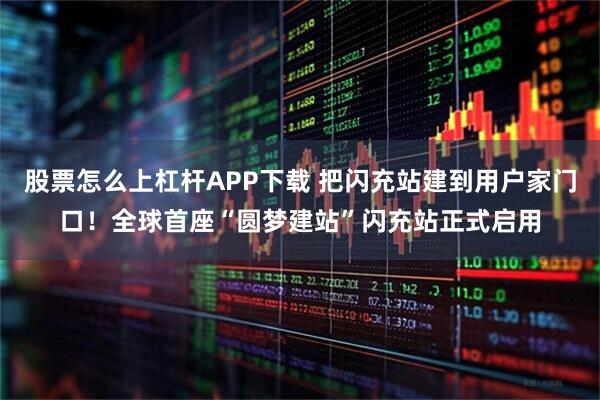 股票怎么上杠杆APP下载 把闪充站建到用户家门口！全球首座“圆梦建站”闪充站正式启用