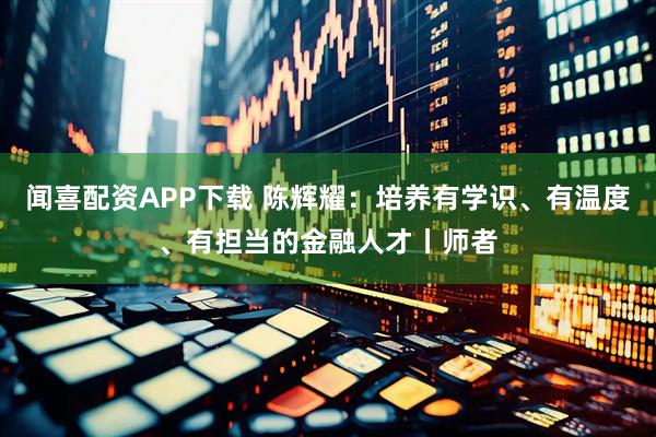 闻喜配资APP下载 陈辉耀：培养有学识、有温度、有担当的金融人才丨师者
