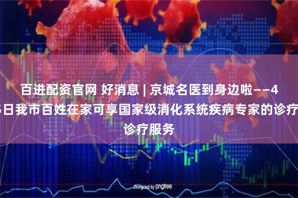 百进配资官网 好消息 | 京城名医到身边啦——4月25日我市百姓在家可享国家级消化系统疾病专家的诊疗服务