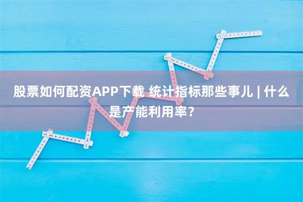 股票如何配资APP下载 统计指标那些事儿 | 什么是产能利用率？